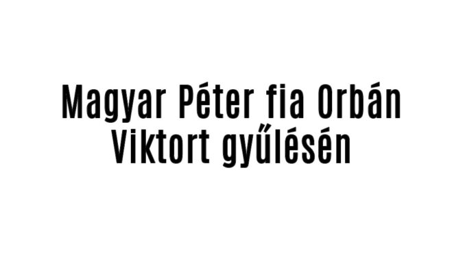 Magyar Péter fia Orbán Viktort gyűlésén