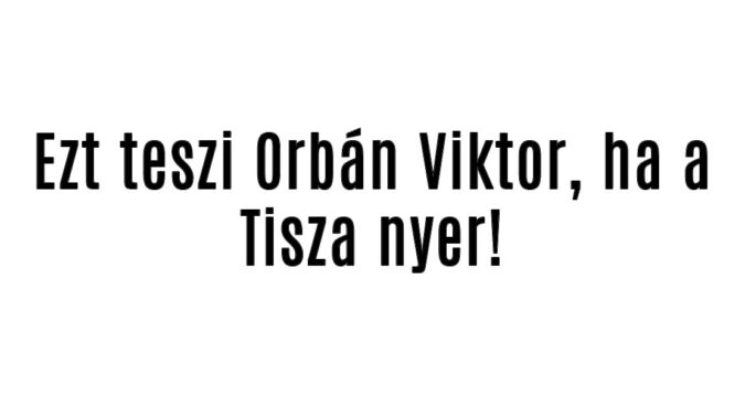 Ezt teszi Orbán Viktor, ha a Tisza nyer!